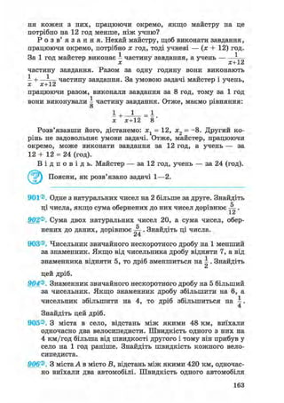 ня кожен з них, працюючи окремо, якщо майстру на це
потрібно на 12 год менше, ніж учню?
Р о з в ' я з а н н я . Нехай майстру, щоб виконати завдання,
працюючи окремо, потрібно х год, тоді учневі — (х + 12) год.
За 1 год майстер виконає І частину завдання, а учень — ^
х х+12
частину завдання. Разом за одну годину вони виконають
І + —І— частину завдання. За умовою задачі майстер і учень,
X Х~V
працюючи разом, виконали завдання за 8 год, тому за 1 год
вони виконували І частину завдання. Отже, маємо рівняння:
о
x х+12 8
Розв'язавши його, дістанемо: хг = 12, х2 = -8. Другий ко-
рінь не задовольняє умови задачі. Отже, майстер, працюючи
окремо, може виконати завдання за 12 год, а учень — за
12 + 12 = 24 (год).
В і д п о в і д ь . Майстер — за 12 год, учень — за 24 (год).
^ ^ Поясни, як розв'язано задачі 1—2.
901®. Одне з натуральних чисел на 2 більше за друге. Знайдіть
ці числа, якщо сума обернених до них чисел дорівнює .
1 Z
902®. Сума двох натуральних чисел 20, а сума чисел, обер-
нених до даних, дорівнює . Знайдіть ці числа.
24
903®. Чисельник звичайного нескоротного дробу на 1 менший
за знаменник. Якщо від чисельника дробу відняти 7, а від
знаменника відняти 5, то дріб зменшиться на І . Знайдіть
цей дріб.
904®. Знаменник звичайного нескоротного дробу на 5 більший
за чисельник. Якщо знаменник дробу збільшити на 6, а
чисельник збільшити на 4, то дріб збільшиться на .
4
Знайдіть цей дріб.
905®. З міста в село, відстань між якими 48 км, виїхали
одночасно два велосипедисти. Швидкість одного з них на
4 км/год більша від швидкості другого і тому він прибув у
село на 1 год раніше. Знайдіть швидкість кожного вело-
сипедиста.
906®. З міста А в місто В, відстань між якими 420 км, одночас-
но виїхали два автомобілі. Швидкість одного автомобіля
163
 