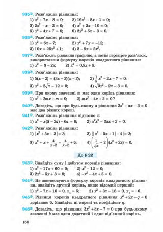 935®. Розв'яжіть рівняння:
1) л? + їх - 8 = 0; 2) 16л? - 8л; + 1 = 0;
3) 2л? - х - 3 = О, 4) л? + Зл; - 10 = 0;
5) л? + 4л; + 7 = 0; 6) 2л? + 5х - 3 = 0.
936®. Розв'яжіть рівняння:
1) л? = 6л; - 7; 2) л? + 7л; = -12;
3) 10л; = 25л? + 1; 4) 2 - 9л; = 5л?.
937®. Розв'яжіть рівняння графічно, а потім перевірте розв'язок,
використавши формулу коренів квадратного рівняння:
1) л? = 3 - 2л; 2) л? = 0,5л; + 3.
938®. Розв'яжіть рівняння:
1) 5(х - 2) = (Зл: + 2)(х - 2); 2) І з? - 2х - 7 = 0;
5
3) л? + 2у[х - 12 = 0; 4) ftл? - 2л; - 3 = 0.
939®. При якому значенні т має один корінь рівняння:
1) л? + 2тл; + т = 0; 2) /пл? - 4л; + 2 = 0 ?
940®. Доведіть, що при будь-якому а рівняння 2л? +ах- 3 = 0
має два різних корені.
941®. Розв'яжіть рівняння відносно л;:
1) о? - л;(3 - 2а) - 6а = 0; 2) a V - Зал; + 2 = 0.
942®. Розв'яжіть рівняння:
1) І л? + 5л: - ЗІ = 3; 2) 11 л? - 5л: + 11-41= 3;
С 
3) л? + л; + -А- = + 6; 4) - 1 - 3 (л? + 2х) = 0.
х-2 х-2 -Jx
До § 22
943®. Знайдіть суму і добуток коренів рівняння:
1) л? + 17л: + 60 = 0; 2) л? - 12 = 0;
3) 2л? - 5л; + 3 = О, 4) -л? - 4л; + 5 = 0.
944®. Не застосовуючи формулу коренів квадратного рівнян-
ня, знайдіть другий корінь, якщо відомий перший:
1) л? - 7л; + 10 = 0, х1 = 5; 2) л? + Зл; - 18 = 0, х1 = -6.
945®. Різниця коренів квадратного рівняння л? + 2л; + q = 0
дорівнює 6. Знайдіть ці корені та коефіцієнт q.
946®. Доведіть, що рівняння Зл? + Ьх — 7 = 0 при будь-якому
значенні Ь має один додатний і один від'ємний корінь.
168
 