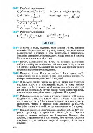 980©. Розв'яжіть рівняння:
1) (я? - 4х)(х - 2)2 + 3 = 0; 2) х(х - 1)(ж - 2)(х - 3) = 24;
3)х?-3х = ; 4) (ж + 2)(х - 7) = 1 9
л ^ - З х - г ' ' v л ' ( * - ! ) ( * - 4 ) '
ос-х-1 хг-х-о
+ 3 _ 8
Х2 -11Х+4 ^ - l b + l х?-11х-2'
981©. Розв'яжіть рівняння:
1) ж2-13 + х+1 _ 25. 21 Д^+Ззс + 5х-5 _ ^
х+1 ^ - 1 3 ' ' 1-х Зх+х?
До§ 26
982®. З міста в село, відстань між якими 16 км, вийшов
пішохід. Через 2 год 40 хв у тому самому напрямі виїхав
велосипедист і прибув у село одночасно з пішоходом.
Знайдіть швидкість велосипедиста, якщо вона на 8 км/год
більша за швидкість пішохода.
983®. Потяг, затриманий на 2 год, на перегоні довжиною
400 км ліквідував запізнення, збільшивши швидкість на
10 км/год. Знайдіть, за який час потяг мав проїхати даний
перегін з початковою швидкістю.
984®. Катер пройшов 45 км за течією і 7 км проти течії,
витративши на весь шлях 3 год. Яка власна швидкість
катера, якщо швидкість течії 2 км/год?
985®. О восьмій годині ранку за течією річки від пристані
відійшов пліт, а о сімнадцятій годині в тому самому
напрямі відійшов човен, який наздогнав пліт на відстані
20 км від пристані. О котрій годині човен наздогнав пліт,
якщо власна швидкість човна дорівнює 18 км/год?
986®. Рибалка відплив на човні з пункту А проти течії річки.
Подолавши 5 км, він кинув весла, і через 3 год після
відплиття з пункту А його знову віднесло до цього пункту.
Швидкість човна в стоячій воді дорівнює 12 км/год.
Знайдіть швидкість течії, якщо вона менша за 5 км/год.
987®. Перший оператор комп'ютерного набору набрав 120 сто-
рінок рукопису, а другий — 144 сторінки. Перший
оператор щодня набирав на 4 сторінки більше, ніж
другий, і працював на 3 дні менше, ніж другий. Скільки
сторінок щодня набирав перший оператор і скільки
другий?
172
 