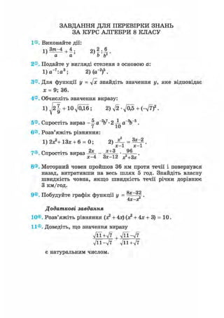 ЗАВДАННЯ ДЛЯ ПЕРЕВІРКИ ЗНАНЬ
ЗА КУРС АЛГЕБРИ 8 КЛАСУ
1®. Виконайте дії:
а а Ь ь
2®. Подайте у вигляді степеня з основою а:
1) а~7:а3; 2)(а~2)5.
З®. Для функції у = 4х знайдіть значення у, яке відповідає
х = 9; 36.
4®. Обчисліть значення виразу:
1) + Юд/ОДб; 2)V2-V05 + (-V7)2.
5®. Спростіть вираз - 1 a"V- 2 ^ а~%~5.
6®. Розв'яжіть рівняння:
1) 2х?+ 13* + 6 = 0; =
х - 1 х - 1
7®. Спростіть вираз -Щ- х + 3 9 6
х-4 Зх-12 х2+3х'
8®. Моторний човен пройшов 36 км проти течії і повернувся
назад, витративши на весь шлях 5 год. Знайдіть власну
швидкість човна, якщо швидкість течії річки дорівнює
З км/год.
ор
9®. Побудуйте графік функції у = f .
4Х-ХГ
Додаткові завдання
10®. Розв'яжіть рівняння (х2 + 4х) (х2 + 4х + 3) = 10.
11®. Доведіть, що значення виразу
УЇЇ+л/7 , л/її-л/7
л/її-л/7 -ДЇ+л/7
є натуральним числом.
 