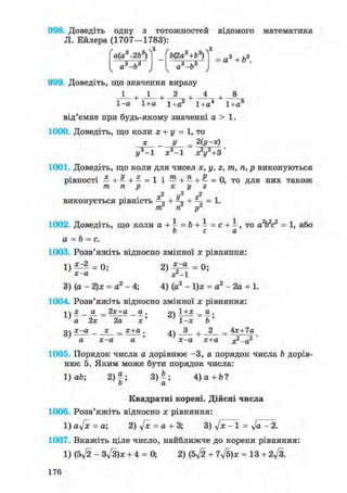 998. Доведіть одну з тотожностей відомого математика
Л. Ейлера (1707—1783):
а(а +2Ь )
„з і,3а —о
&(2а +& )
„з hsа —о
а3 + б3.
999. Доведіть, що значення виразу
1 2 + 4
1-а 1+а 1+а2 1+а4 1+а8
від'ємне при будь-якому значенні а > 1.
1000. Доведіть, що коли х + у = 1, то
х _ у = 2(у-х)
у3-1 х3 -1 л?і/2+3'
1001. Доведіть, що коли для чисел х, у, г, тп, п, р виконуються
рівності —+—+—=1 і — + — + — = 0, то для них також
m, п р х у г
г2
-г
ТТС Ті" р"
ж2 U2 г2
виконується рівність ^ + + =— = 1.
1002. Доведіть, що коли а +  = Ь + - = с + - , то а2Ь2с2 = 1, або
о с а
а = b = с.
1003. Розв'яжіть відносно змінної х рівняння:
1 ) ^ 2 = 0 ; 2 ) ^ ^ = 0;
х-а х2_і
3) (а - 2)х = а2- 4; 4) (а2 - 1)х = а2-2а + 1.
1004. Розв'яжіть відносно змінної х рівняння:
-і  х а _ 2х+а а . 94 1 _ а .
' а 2х 2а х' ' 1-х Ь '
очх-а х _ х+а. Л 3 . 2 _ Ах+Іаа) , і) + — о —
а х-а а х-а х+а хг-а
1005. Порядок числа а дорівнює -3, а порядок числа Ъ дорів-
нює 5. Яким може бути порядок числа:
1) ab; 2)|; 3) - ; 4 ) a + b ?
о а
Квадратні корені. Дійсні числа
1006. Розв'яжіть відносно х рівняння:
1) aft = а; 2) ft = а + 3; 3) ft - 1 = ft - 2.
1007. Вкажіть ціле число, найближче до кореня рівняння:
1) (5ft - 3ft)x + 4 = 0, 2) (5ft + 7ft)x = 13 + 2ft.
176
 