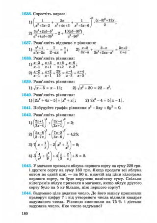 1036. Спростіть вираз:
1)
/ „ 2 2
+ . 2 * +-
кя?+Зх+2 х?+4х+3 х?+5х+6
2 , П„И ІЗ 1 QJ,24
(х-ЗГ + 12х.
2) За'+2аЪ-У _2 + Ю(аЬ ЗГ)
a2+4ab+3b2 a2-9b2
1037. Розв'яжіть відносно х рівняння:
^ч х?+1 _ 1 _ х. g) х+2 + 3 - х _ Зх+2
а2х-2а 2-ах а' Зх-а Зх2+2ха-а2 х+а
1038. Розв'яжіть рівняння:
І ) х - 3 + х+3 _ х+6 + х - 6 .
х - 1 х+1 х+2 х - 2 '
21 х ~ 2 + х + 2 + — = х ~ 4 +
х - 1 х+1 15 х - 3 х + 3 '
1039. Розв'яжіть рівняння:
1) д/х - 5 = х - 11; 2) Vx2 + 20 = 22- х2.
1040. Розв'яжіть рівняння:
1)|2х2 +4х-5| = |х2 + х|; 2 ) З Х 2 - 4 = 5|Х-1|.
1041. Побудуйте графік рівняння х2 - 5ху + 6г/2 = 0.
1042. Розв'яжіть рівняння:
ЧшНшН
5х-6^2 ,(7х-2^2
3 ) 7 ( х + і ) - 2 ^ + ^ = 9;
4 ) 3
ч*2
+ 4 | | _ 2 |+ 8 = О.
1043. У магазин привезли яблука першого сорту на суму 228 грн.
і другого сорту на суму 180 грн. Якщо продати всі яблука
оптом по одній ціні — на 90 к. нижчій від ціни кілограма
першого сорту, то буде виручено намічену суму. Скільки
кілограмів яблук привезли в магазин, якщо яблук другого
сорту було на 5 кг більше, ніж першого сорту?
1044. Задумано ціле додатне число. До його запису приписали
праворуч цифру 7 і від утвореного числа відняли квадрат
задуманого числа. Різницю зменшили на 75 % і дістали
задумане число. Яке число задумано?
180
 
