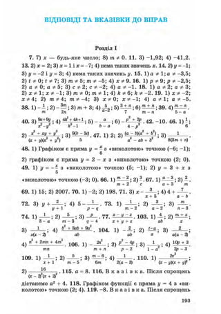 ВІДПОВІДІ ТА В К А З І В К И ДО В П Р А В
Розділ І
7. 7) х — будь-яке число; 8) т Ф 0. 11. 3) -1,92; 4) -41,2
13. 2) х = 2; 3) х = 1 і х = -7; 4) нема таких значень х. 14. 2) у = -1
3) у = -2 і у = 3; 4) нема таких значень у. 15. 1) а Ф 1; а Ф -3,5
2) t Ф 0; t Ф 7; 3) т Ф 5; т Ф -5; 4) х Ф 9. 16. 1) р Ф 9; р Ф -2,5
2) а Ф 0; а Ф 5; 3) с Ф 2; с Ф -2; 4) а Ф -1. 18. 1) а Ф 2; а Ф З
2) х Ф 1; х Ф -1; 3) т Ф 0; т Ф 1; 4) k Ф 6; k Ф -2. 19. 1) х Ф - 2
ж * 4; 2) 771*4; m Ф -4; 3) х * 0; х Ф -1; 4) а Ф 1; а Ф-5
38.1) - А; 2) - — ; 3) т + 3; 4) Д , ; 5) ^ ; 6) ; 39. 4) ^ ^ .
m 2л а z 7 тге-п 5 - а
40. 3 ) ^ ; 4 ) ^ ^ + 1 ; 5 ) ; 6 ) . 42. -10. 46. 1)^;
х-іГ ft -1 &-а 4 - р 6
2 ) 1 ± Ж ± 4 ; 3 ) М . 4 7 . і ) 2 ; 2 ) (а - Ь)(а2
+ Ь2), 3 )
(ж + г/)(я:2 + у2) 5 а2 - db+Ь2 ' ' 8(3т + п)
48. 1) Графіком є пряма у = - з «виколотою» точкою (-6; -1);
6
2) графіком є пряма у = 2 - х з «виколотою» точкою (2; 0).
49. 1) у = - - з «виколотою» точкою (5; -1); 2) у = 3 + х з
5
«виколотою» точкою (-3; 0). 66. 1) ^ ^ ; 2) ?. 67. 1) ^ ^ ; 2) 1 .
т + 2 с a + 3 т
69. 1) 15; 2) 2007. 70. 1) -2; 2) 198. 71. 3) х - ; 4) 4 + .
ж + 5 a - b
72. 3) у + ; 4) 5 - . 73. 1) -А—; 2) ; 3) .
2 / + 1 р - q т - 2 а - 2 п - З
74. 1) - L - ; 2) ; 3) - J — . 77. . 103. 1) —; 2) ;
3 - а т - 3 g - 4 ге + г/ + г аб х
3) ; 4) Ь2 + ЗаЬ + 9а2 ^1 ( ) 4
__2_. 2
) *=* ; 3) — ;
- 2) аб ab а а(а - 3)
4)га2 + 2 я г я + 4 т 2 . 1 0 6 . 1) — 2 ) ^ - ^ ; 3) -А—; 4) + 3 .
тгеи т + п р - 2 1 - а 2р - З
109. 1) — ; 2) 3) 4) . 110. 1) — -;
х+1 т - 5 6т 2(а - 3) (ж - + yf
1 fi
2) 5 =. 115. а = 8. 116. В к а з і в к а . Після спрощень
(х - 2)х + 2)
дістанемо а2 + 4. 118. Графіком функції є пряма у = 4 з «ви-
колотою» точкою (2; 4). 119. -8. В к а з і в к а . Після спрощень
193
 