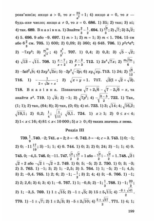 розв'язків; якщо а > 0, то х = +1; 4) якщо а = 0, то х —
а
будь-яке число; якщо а * 0, то х = 0. 686. 1) Ні; 2) так; 3) ні;
4)так. 689. В к а з і в к а . 1)Знайти? - ї . 6 9 4 . 1 ) ^ ; 2)^7; 3) 3ft;
3 2 З
4) б. 696. 9 або -9. 697. 1) т > 1; 2) т = 1; 3) т < 1. 704. 15 см
або 6? см. 705. 1) 600; 2) 0,09; 3) 360; 4) 648. 706. 1) p W ;
З
10 5
2) -7ху3 ; 3) 4) 707. 1) 0,4; 2) 0,3; 3) ft-ft;
п Ь
4) ft3-ftl. 708. 1) 2) SJZA т 712. 1) 2x*ftx; 2)
х+2 р + З 6
3) - 5 a l f f t ; 4) 2xy5ftx; 5) -2p3ft2p; 6) xi/^/xy. 713. 1) 24; 2) ^ .
12
716. 1) A ; 2) Jx + y+1. 717. ft(l + ft + ft).
2+ уІ2х + x
718. В к а з і в к а . Позначити ^7 + 2ft - ft - 2ft = x, та
знайти x2. 719. 1) ft; 2) -1; 3) ^ ; 4) 722. 1) Так,
(1; 1); 2) так, (64; 8); 3) так, (0; 0); 4) ні. 723.1) 3; ft*; 4; ftA2;
Л/Ї9Д; 2) 0,2; і ; ftj. 724. 1) x > 1; 2) 0 < x< 4;
3) 1< x < 16; 4) 81 < x< 10 000; 5) x > 0; 6) таких значень x нема.
Розділ III
739. - . 740. -2; 741. a = 2; b = -6. 742. b = -4; с = 3. 743.1) 0; -1;
9
2) 0; - 1 1 ; 3) -1; 1; 4) o. 744. 1) 0; 2; 2) 0; 24; 3) -1; 1; 4) 0.
19
745. 0; -4,5.746. 0; -11. 7 4 7 . ^ i ^ + І а б о - ^ i - ^ + 1.748. V2i
2 2 2 2
ft + 2 або - f t і - f t + 2. 749. 1) 0; 5; -5; 2) 2. 750. 1) 0; 3; -3;
2) 3. 763. 1) -1; 3; 2) 1; -2,5; 3) 5. 764. 1) 1; -5; 2) -1; 4,5;
3) 2; -0,4. 765. 1) 2; 6; 2) -1; - i ; 3) 2; 4; 4) 3; -8. 766. 1) -1;
3
2) 2; 2,6; 3) 4; 3; 4) 1; -6. 767. 1) 1; -0,6; 2) -1; ^. 768. 1) -1; ^ ;
3 3
2) 1; -3,5. 769. 1) 1 + ft5; 2) - 1 ± ft; 3) 15 ± 5ftl; 4) "3 ± ^ .
2
770. 1) -1 ± ft; 2) 1 ±2ft; 3) - 5 ± 2 f t 0 ; 4) 5 ± ^ . 771. 1) 4; 1;
2
199
 