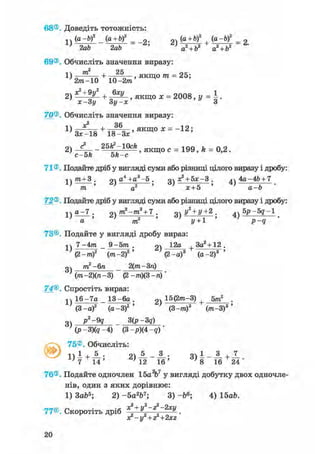 68®. Доведіть тотожність:
n(a-bf (a+bf _ g. (a + bf (a-b)2 _ 0
' 2ab 2ab ' ' a
2 + b2 a2 + b2
69®. Обчисліть значення виразу:
1) „ m  n + 2 5
0 , якщо тп = 25;
' 2m-10 10-2/71
o j c = 2 0 0 8 1
Л: —ЗІ/ ЗІ/ —jc З
70®. Обчисліть значення виразу:
2) - 1 — - 25^ -10cfe я к щ о с = 199, fe = 0,2.
71®. Подайте дріб у вигляді суми або різниці цілого виразу і дробу:
дч тп + 3 . g) Д4 +Д3~5 . оч а^ + бх-З . ^ч 4а-4ft + 7
/та ' а2 ' * + 5 ' а-Ь '
72®. Подайте дріб у вигляді суми або різниці цілого виразу і дробу:
I j e z l . 2)m2-m3 + 7 з) У* + У +2 . 4 ) 5р-5д-1
a то2
J/ + 1 р - д
73©. Подайте у вигляді дробу вираз:
1ч 7-4тп _ 9-5пг . 2 ) 1 2 д
+ 3а2 + 12.
(2-то)2 (пг-2)2 ' (2-а)3 (а-2)3 '
оч тп2-6п _ 2(тга-3га)
} (тп-2)(п-3) (2 -тп)(3 -п)'
74®. Спростіть вираз:
1ч 16-7а _ 13-6а . 2) 15(2"*~3) + 5тп2 .
(3-а)2 (а-З)2 ' (З-тга)3 (ттг-З)3 '
p2-9q 3(p-3q)
3)
(р-3)(? -4) (3p)(4q)
75®. Обчисліть:
»k
± , 5 . п 5 3 . п 1 3 , 7
~ + тт > ^ То Т^' *> я14' ' 1 2 16' 7 8 16 24
76®. Подайте одночлен 15аV у вигляді добутку двох одночле-
нів, один з яких дорівнює:
1) ЗаЬ5; 2) -5а2Ь7; 3) -&6; 4) 15а&.
77®. Скоротіть дріб ^ + y 2 ~z l~2 x y .
з?-у2 + г2+2хг
20
 