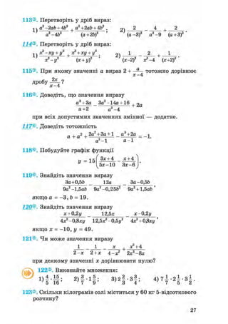 113®. Перетворіть у дріб вираз:
а2-2ab + 4Ь2 a2+2ab + Ab2 . 2 - 4 + 2
' а2-4Ь2 (а+2Ь)2 ' (а-З)2 а2 -9 (а + 3)2
114®. Перетворіть у дріб вираз:
1v X2-Ху + у2 ^ З?+ ху +у2 .
2 2 у . 2 ' 2)
х? — у2 (х + у)2 ' ' (х-2)2 ^ - 4 (*+2)2 '
115®. При якому значенні а вираз 2 + — т о т о ж н о дорівнює
х - 4
дробу -?*-?
х - 4
116®. Доведіть, що значення виразу
а3 + За _ За2 -14а+ 16 + 2 а
а+2 а2- 4
при всіх допустимих значеннях змінної — додатне.
117®. Доведіть тотожність
_ , -2 2а2 + За +1 _ а3+2а _ _-,
а -і- а t = : — і-
а - 1 а - 1
118®. Побудуйте графік функції
У = 15
/ ~ ^
З*+ 4 _ * + 4
^5*-10 3 * - 6 у
119®. Знайдіть значення виразу
За+0,5& 12а За-0,5&
9а2 -1,5аЬ 9а2 -0,2562 9а2 + 1,5аЬ ;
якщо а = -З, b = 19.
120®. Знайдіть значення виразу
х + 0,2у 12,5* х-0,2у
4Х2 - 0,8ху 1г.5*2 - 0,5у2 4х2 + ОДху '
якщо х = -10, у = 49.
121®. Чи може значення виразу
1 1 * + Х2 + 4
2-х 2+х 4-х2 2х3-8х
при деякому значенні х дорівнювати нулю?
122®. Виконайте множення:
1) 4 • — ; 2 ) 3 1 ^ ; 3) 2 — • 3 — ; 4 ) 7 ^ - 2 ^ - 3 ^ .
Ч 1 6 ' 7 9 ' ' 3 4 ' 7 5 2
123®. Скільки кілограмів солі міститься у 60 кг 5-відсоткового
розчину?
 