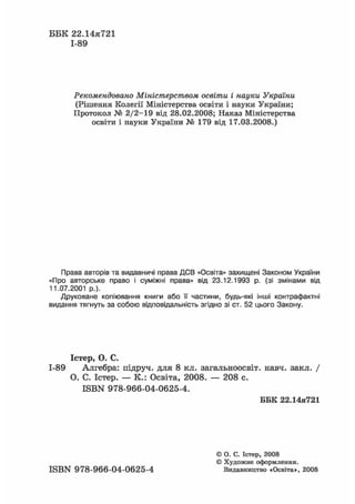 ББК 22.14я721
1-89
Рекомендовано Міністерством освіти і науки України
(Рішення Колегії Міністерства освіти і науки України;
Протокол № 2/2-19 від 28.02.2008; Наказ Міністерства
освіти і науки України № 179 від 17.03.2008.)
Права авторів та видавничі права ДСВ «Освіта» захищені Законом України
«Про авторське право і суміжні права» від 23.12.1993 р. (зі змінами від
11.07.2001 p.).
Друковане копіювання книги або її частини, будь-які інші контрафактні
видання тягнуть за собою відповідальність згідно зі ст. 52 цього Закону.
Істер, О. С.
-89 Алгебра: підруч. для 8 кл. загальноосвіт. навч. закл. /
О. С. Істер. — К.: Освіта, 2008. — 208 с.
ISBN 978-966-04-0625-4.
ББК 22.14я721
© О. С. Істер, 2008
© Художнє оформлення.
ISBN 978-966-04-0625-4 Видавництво «Освіта», 2008
 