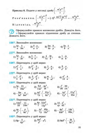 Приклад 6. Подати у вигляді дробу т р
 5
Р о з в ' я з а н н я .
т р
 5
Ч
35—60
1>5.(m7)5-(p12)5_ т У
1 ' f f
т> • • трВ і д п о в і д ь . - — .
f5
0 Сформулюйте правило множення дробів. Доведіть його.
• Сформулюйте правило піднесення дробу до степеня.
Доведіть його.
126®. Виконайте множення:
1)
4х b З ) » - f ;
а 5а Зт'
127®. Виконайте множення:
а 2Ь 9 b
п 5т 3 .
о ) -т— ' — >
4л р
Я1 4 ,5Ь.
7а З"'
128®. Перетворіть у дріб вираз:
1)
5 а ' ' 3 v а
129®. Перетворіть у дріб вираз:
З ) і | ;
і )
о 5 а . о т і .
~з ' тг > тг " —»2 1 І
b 3 ' ' а3 2 ' " ' 8
130®. Перетворіть у дріб вираз:
771
1)
5а 21
7 20а2
Зт41 - т
•
а •
' 5а2 9m2 '
оч 3,5 4а3
; 14а2 5Ь
< 21р
8х3
131®. Перетворіть у дріб вираз:
1)
15ттґ 11
22 Юттг
4)4р

8а2
„V бр 2,5с3 .
г)Т І б ^ '
5 ) _ 5с* . 49у
7у 10с3
4)
Зх.1
8 х
т о
V З
4) «1-4
12 а
ЗО cm'
6)
5х?
7 у3
21у2
25*
хр 45
6)
. 6а2
65&3
_ ізгЛ
30а )'
132®. Перетворіть у дріб вираз:
3) 9abz--Щг
1 За3
31
 