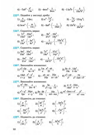 5) -4тп2
8mn
6) -11а2Ъ- -
133®. Подайте у вигляді дробу:
1)^-12т;
16/71
2 )а3-Ц;
а
134®. Спростіть вираз:
1)
3 )
22а3Ь2
3)-^-12 ху3;
6)13c2d
26с d
7с3 25т3 .
2)
8а3 . 45с5 .
10/га2 14с8 '
2)
27с4 16а3 '
4с3 .
/ „ 
5а І
; 4)
1 ( і о P V )
15а8 8с4
V 0 0 У
; 4)
25р'д7 ї ї
V У
135®. Спростіть вираз:
1)
9т2 . З5а3 .
25а2 18/га5 '
2)
18а3
27а4
Ырв
о _ 5/га3 . 7га2 . _ 1 .
' 21га7 10/га4 ' ' 18c3d4
136®. Виконайте множення:
12с d
1)
а2+2а_ а . 21 — •а ~аЬ •
5 4а + 8 ' ' а ' 21 '
оч 2а-Ь . 15а2 .
' 10а &-2а'
4ч ІОаЬ . х2-у2 . gv _ аЬ-ас . 25j? .
х + у bab ' Юр хс-хЬ'
137®. Виконайте множення:
5а
6 )
а +аЬ ху
х? a2+2ab + b2 '
1)
т -Зт
2/га-б '
2)
х? + ху 15'
+ 20рс. 5ч За-ЗЬ .
5рс х-у' 12*
138®. Піднесіть до степеня:
18*
mb —та ; 6)
31 24/га.
' 16т2 'b-a'
/га2
— 2 /гага + га2
і
р с т —тп
1)
4)
І4™
2/га2
ч Зх3 ,
2)
5)
V у 1
т у
2а b
5
3)
6)
/ 2 2
3/га га
7
Л п 3
У
ЧІО
139®. Піднесіть до степеня:
 2
ч і . к і ' 2 )
г ч4
У_
у2х3А ; з)
4Л»8
32
 
