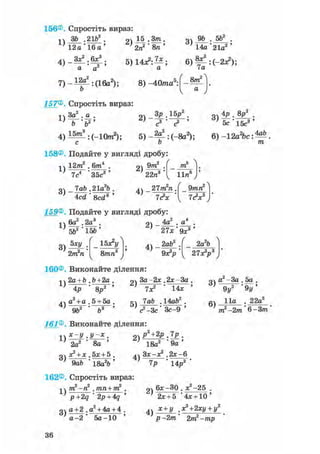 156®. Спростіть вираз:
1)
ЗЪ ,21b
12а ' 16а
о 15 .3т , Q4 9ft . 5ft2 .
' 14а'21а2 '
4) - — : ^ ;
а а
7) - і ^ : ( 1 6 а 2 ) ;
ft
5) 14л2: — ; 6 ) ^ : (-2л?);
а 7а
8) -40ттга5: 8т2
а
157® Спростіть вираз:
•і ч За2 . а .
i > _ F ' f t 2 '
оч З р . 1 5 /
с2
4 ) і ^ : ( - 1 0 п г 2 ) ; 5) -2|_:(_8а2);
ОЧ 4р . 8р2
.
5с 1 5 ? '
6) -12а2 ЬсМ
/га
158®. Подайте у вигляді дробу:
1)
12т2 . 6/те4
3 ) -
7с4 ' З5с3 '
lab .21а2Ь
2)
9т2
22п"
m
lira6
4 ) - 21m2n.
Acd ' 8cd3 ' 1<?х
159®. Подайте у вигляді дробу:
9mn2
7с2*3
-,4 6а2 ,2а3 .
' 5Ь2"1КІ-'
3)
5ху
2іп2п
15Ь
ґ
ОЧ _ 4а2 . а4 .
' 21х-9х3'
УЬх*у
8/гага3 4 ) -
2а2Ь2аЬ2
0 * V l 2 7 * У
160®, Виконайте ділення:
1)
4)
2a +b ,Ь+2а .
4р ' 8р2 '
а2 + а . 5 + 5а .
2)
5)
За -2* .2*-За
7X2 ' 14*
lab .14ай2.
9Ь2 Ь3 ' ' <? -Зс ' Зс-9
161® Виконайте ділення:
1)
3)
.У-Х .
2а2 ' 8а '
+ х . 5дс + 5 .
9а6 * 18а26 '
2)
4)
рЧ2р.7р .
18а2 ' 9 а '
Зх-х2 .2*-6
14р27Р
162®, Спростіть вираз:
оч а2 - За . 5а .
6)
9у2 ' 9у '
11а . 22а2
тп2 —2тп ' 6 —З/ті'
1)
3)
тп2-п2 . тпп+т2
p+2q ' 2p+4q
а+2 .а2 + 4а + 4 .
а - 2 ' 5а-10 '
2)
4)
6*-ЗО . Х2-25 .
2х + 5 '4х + 10 '
х+у +2ху + у2
р -2т 2/ті2-/гар
36
 