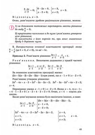 6 ^ = 0; 6 - 2 ж = 0 , х = 3, ж = 3
Х-2 [ ж - 2 * 0 ; [ХФ2;
В і д п о в і д ь . х = 3.
Отже, розв'язуючи дробове раціональне рівняння, можна:
ОІ) за допомогою тотожних перетворень звести рівняння
до виду | = 0;
2) прирівняти чисельник а до нуля і розв'язати утворене
ціле рівняння;
3) виключити з його коренів ті, при яких знаменник
дробу b дорівнює нулю.
2. Використання основної властивості пропорції', якщо
% = 4 (ДЕ Ь Ф 0, d Ф 0), то ad = be.
b а
Приклад 2. Розв'язати рівняння 2х + 1
+ 1.
х-1 х-2
Р о з в ' я з а н н я . Виконаємо додавання у правій частині
рівняння:
2х+1 _ х + х-2 . 2х + 1 _ 2х-2
х-1 х-2 ' х - 1 х-2
За основною властивістю пропорції маємо:
(2.x + 1)(гс - 2) = (2х - Щх -1) при умові, щ о ж - 1 * 0 і л : - 2 * 0 .
Розв'яжемо утворене рівняння:
2я? - 4х + х - 2 = 2л2 - 2х - 2х + 2; 2з? - Зх - 2л? + 4х = 2 + 2;
х = 4.
Перевіримо умови j c - l * 0 i a t - 2 * 0 . Якщо х = 4,то х-1 =
= 4 - 1 = 3 * 0 і ж - 2 = 4 - 2 = 2 * 0 . Отже, х = 4 — корінь рів-
няння.
Запис розв'язування можна було закінчити інакше, а саме:
(2х + 1)(х - 2) = (2х - 2)(х - 1),
х-1 Ф 0,
х-2 Ф 0;
2х+1 _ 2х-2 .
х - 1 х - 2 '
2л? - 4х + х - 2 = 2л? - 2х - 2х + 2,
Х Ф 1,
х Ф 2;
X = 4,
X
X *2;
х = 4.
В і д п о в і д ь , х = 4.
45
 