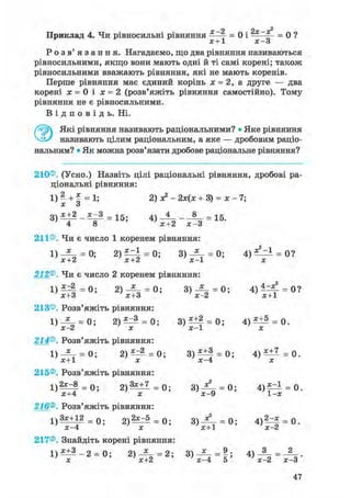 х—2 2х—х^Приклад 4. Чи рівносильні рівняння ——- = 0 і * = 0 ?
X + 1 X — о
Р о з в ' я з а н н я . Нагадаємо, що два рівняння називаються
рівносильними, якщо вони мають одні й ті самі корені; також
рівносильними вважають рівняння, які не мають коренів.
Перше рівняння має єдиний корінь х = 2, а друге — два
корені х = 0 і х = 2 (розв'яжіть рівняння самостійно). Тому
рівняння не є рівносильними.
В і д п о в і д ь . Ні.
Які рівняння називають раціональними? • Яке рівняння
називають цілим раціональним, а яке — дробовим раціо-
нальним? • Як можна розв'язати дробове раціональне рівняння?
210®. (Усно.) Назвіть цілі раціональні рівняння, дробові ра-
ціональні рівняння:
1) 2 + х = 1; 2) х?- 2х(х + 3) = х - 7;
X О
3 ) * ± 2 = 1 5 ; 4) 4 _ 8 = 1 5
' 4 8 ' х+2 х - 3
0 ?
211®. Чи є число 1 коренем рівняння:
1) = 0; 2) = 0; 3) -Z- = 0; 4)
х+2 'х+2 'х-1 ' х
212®. Чи є число 2 коренем рівняння:
1 ) ^ 4 = 0; 2) = 0; 3 ) ^ - = 0; 4 ) ^ ^ = 0?
' х+З ' х+3 'х-2 ' х+1
213®. Розв'яжіть рівняння:
1) = 0; 2 ) ^ = 0; 3)Щ = 0; 4 ) ^ = 0.
X Z X X 1 X
214®. Розв'яжіть рівняння:
1) — = 0 ; 2 ) ^ = 0 ; 3 ) ^ ± f = 0 ; 4 ) ^ = 0 .
х+1 х х-4 х
215®. Розв'яжіть рівняння:
1 ) 2 ^ = 0; 2 ) ^ + 1 = 0; 3 ) Д - = 0; 4 ) ^ = 0.
'х+4 ' х 'х-9 '1-х
216®. Розв'яжіть рівняння:
1 ) 3х+12 = 0 2 ) ^ = 0; 3 ) ^ - = 0; 4 ) ^ = 0.
' х-4 ' х ' х+1 ' х-2
217®. Знайдіть корені рівняння:
' х ' х+2 ' х-4 5 ' х-2 х-3
 