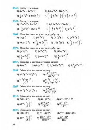 284®. Спростіть вираз:
1) 4а %7 • 5а10Ь3; 2) 0,4т"6га4 • 10mV9 ;
3) § х - у • ( - 9 Л " 3 ) ; 4 ) [ - | &-V"4 ) • ( - 1 § b~4m~2
285®. Спростіть вираз:
1) 10т3п2 • 2тГап*; 2) 0,02аЛ3 • lOOaV7;
3) - § x - V • 1 6 * V 1 0 ; 4) § p - V 5 ] - [ - і J
286®. Подайте степінь у вигляді добутку:
1) (ху)-2; 2) (ab-2)-3; 3) (х^у3)'1; 4) (mV3)"2;
5) (О.ія-2)"1; 6)(^|/n-3pj ; 7) (-2с"3р)-3; в ) ^ " 1 ^
287®. Подайте степінь у вигляді добутку:
1) (P"V5 ; 2) (a V)-4 ; 3) (0,2/тг"4)1;
4) { І а"2бТ2; 5) (-4ab"2)"3; 6) f §
288®. Подайте у вигляді степеня вираз:
1) 64лг~3; 2) 0,01р~8; 3) 0,0025с"У2; 4)5 ±с12х~20.
16
289®. Обчисліть значення виразу:
1) ((б"2)"6 - (З"8)2)1; 2) 1 0
(
8
10
(_У)4 ;
~ (З-2)3-(З1)6 . (7~2)"5• (74) 3
' (З6)"2 ' (73)"4 • (7-1)-8 '
290®. Обчисліть значення виразу:
D ( ( 4 - V (4-5)2)-1;
291®. Обчисліть значення виразу:
1) 243 • З"6; 2) 64 • (2"3)3; 3) 5"8 • 255 :125;
4,49"'. Г і Г ; 5 , ^ ; б ) 8 - ' 2 " 0
J ) • " ' Т е у ^ - " ' ш ^ -
292®. Обчисліть значення виразу:
1) 128- 2~5; 2) 81- (З"2)3; 3) 7"8 - 3433 :49;
4)36-2-fiT6; 5)100;2;13°"; б)5"3-258
1000"3 125s
58
 
