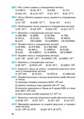 308®. Які з чисел подано у стандартному вигляді:
1)3,0017; 2)4,2 Ю"5; 3)0,03; 4)117;
5) 10,5-Ю7; 6) 1,11510і 7 ; 7) 2,7-Ю"3; 8)2,7-5"3 ?
309®. (Усно.) Назвіть порядок числа, поданого у стандартному
вигляді:
1) 1,7 -105; 2) 2,001 Ю 1 7 ; 3) 4,5 10і; 4)3,7.
310®. Який порядок числа, поданого у стандартному вигляді:
1)2,7-Ю"5; 2) 3,8-Ю12; 3)2,4510°; 4)4,1110 і ?
311®. Запишіть у стандартному вигляді число:
1) 200 000; 2) 5800; 3) 20 500; 4) 739;
5) 107,5; 6) 37,04; 7) 2700,5; 8) 300,8;
9) 0,37; 10) 0,0029; 11) 0,000007; 12) 0,010203.
312®. Подайте число у стандартному вигляді:
1) 50 000; 2) 470 000; 3) 5 030 000; 4) 975;
5) 32,5; 6) 409,1; 7) 12900,5; 8) 87,08;
9) 0,43; 10) 0,00017; 11) 0,00004; 12) 0,90807.
313®. Подайте число у стандартному вигляді:
1) 27 -105; 2) 427 -10_3; 3) 0,00027 105; 4) 0,0037 Ю"4 .
314®. Запишіть у стандартному вигляді:
1) 58• 10~8; 2)237,2-Ю7; 3)0,2-Ю"4; 4) 0,0017 105.
315®. Округліть число до сотень і утворений результат запи-
шіть у стандартному вигляді:
1) 137 152; 2) 12 311; 3) 2197,2; 4) 1000,135.
316®. Подайте величини у вигляді десяткового дробу або ціло-
го числа:
1) територія України становить 6,037 Ю 5 км^;
2) діаметр молекули води дорівнює 2,8-Ю"7 мм;
3) кількість населення м. Києва на 5 грудня 2001 р. стано-
вила 2,611 106 осіб;
4) маса пташки колібрі дорівнює 1,7 -10-3 кг.
317®. Запишіть у вигляді десяткового дробу або цілого числа:
1) 2,735 • 104; 2) 3,7 • 10"3; 3) 3,17 • 107; 4) 1,2 • 10~5.
318®. Виконайте множення та подайте результат у стандарт-
ному вигляді:
1) (1,7 • 103) • (3 • 10~8); 2) (2,5 1(Г5) • (6 • 10"2).
62
 