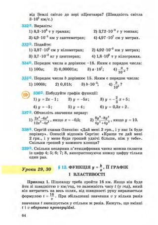 від Землі світло до зорі аЦентавра? (Швидкість світла
3-Ю5 км/с.)
332®. Виразіть:
1) 8,3 • 106 т у грамах; 2) 3,72 • 10"3 г у тоннах;
3) 4,9 -ІО"5 км у сантиметрах; 4) 4,97 ІО7 см у метрах.
333®. Подайте:
1) 3,87 - ІО5 см у кілометрах; 2) 4,92 -ІО"2 км у метрах;
3) 3,7 -1(Г3 кг у центнерах; 4) 1,8-ІО9 т у кілограмах.
334®. Порядок числа а дорівнює -18. Яким є порядок числа:
1) 100а; 2) 0,00001а; 3 ) а Ю 7 ; 4)
ІО"3 '
335®. Порядок числа b дорівнює 15. Яким є порядок числа:
1) ЮООЬ; 2)0,016; З)6 10"3;
ґ ч і 336®. Побудуйте графік функції:
1) У = 2х-1; 2)у=-5х; 3)у = - | х + 5;
4) у = - 5 ; 5) у =4; 6)у = 0,Зх + 2.
337®. Обчисліть значення виразу:
' ЯКЩ° * = -°'5; 2> *<-*<' ЯКЩ° У =10-12л; -4X 4у +4у
338®. Сергій сказав Олексію: «Дай мені 2 грн., і у нас їх буде
порівну». Олексій відповів Сергію: «Краще ти дай мені
2 грн., і у мене буде грошей удвічі більше, ніж у тебе».
Скільки грошей у кожного хлопця?
339®. Скільки непарних п'ятицифрових чисел можна скласти
із цифр 4; 5; 6; 7; 8, використовуючи кожну цифру тільки
один раз.
Уроки 29, ЗО § 1 2 ' Ф І К Ц І Я y = k
x, її ГРАФІК
І ВЛАСТИВОСТІ
Приклад 1. Пішоходу треба пройти 16 км. Якщо він буде
йти зі швидкістю v км/год, то залежність часу t (у год), який
він витратить на весь шлях, від швидкості руху виражається
1 Я
формулою t = — . При збільшенні значення v у кілька разів
V
значення t зменшується у стільки ж разів. Кажуть, що змінні
t і v обернено пропорційні.
 