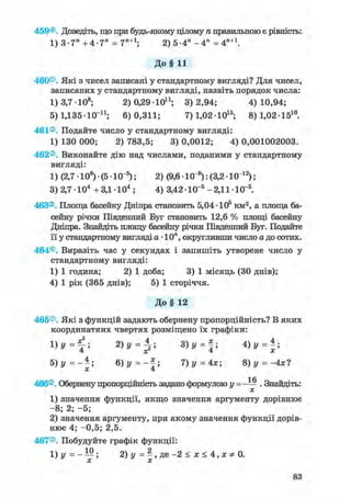 459®. Доведіть, що при будь-якому цілому п правильною є рівність:
1) 3-7" +4-7" = 7П+1; 2) 5-4" - 4 " = 4П+1.
До§ 11
460®. Які з чисел записані у стандартному вигляді? Для чисел,
записаних у стандартному вигляді, назвіть порядок числа:
1) 3,7 -108; 2) 0,29 10і1; 3)2,94; 4)10,94;
5) 1,135-КГ11; 6)0,311; 7) 1,0210і 5 ; 8)1,02151 0 .
461®. Подайте число у стандартному вигляді:
1) 130 000; 2) 783,5; 3) 0,0012; 4) 0,001002003.
462®. Виконайте дію над числами, поданими у стандартному
вигляді:
1) (2,7 • 108) • (5 • КГ5); 2) (9,6 Ю"8 ): (3,2 • 101 2 );
3) 2,7 -104 + З Д 1 0 4 ; 4) 3,42 Ю"5 -2,11-Ю"5.
463®. Площа басейну Дніпра становить 5,04-105 км2, а площа ба-
сейну річки Південний Буг становить 12,6 % площі басейну
Дніпра. Знайдіть площу басейну річки Південний Буг. Подайте
її у стандартному вигляді а • 10п, округливши число а до сотих.
464®. Виразіть час у секундах і запишіть утворене число у
стандартному вигляді:
1) 1 година; 2) 1 доба; 3) 1 місяць (ЗО днів);
4) 1 рік (365 днів); 5) 1 сторіччя.
До§ 12
465®. Які з функцій задають обернену пропорційність? В яких
координатних чвертях розміщено їх графіки:
і =
2 ) у = ^ ; 3 ) у = 4 ) у = * ;
5) у =--; 6 ) y = - f ; 7) у = 4х; 8) у = -4х?
X 4
1 Л
466®. Обернену пропорційність задано формулою у = - — . Знайдіть:
х
1) значення функції, якщо значення аргументу дорівнює
-8; 2; -5;
2) значення аргументу, при якому значення функції дорів-
нює 4; -0,5; 2,5.
467®. Побудуйте графік функції:
1)у=-Ш. 2)у = | , д е - 2 < * < 4 , х * 0 .
 