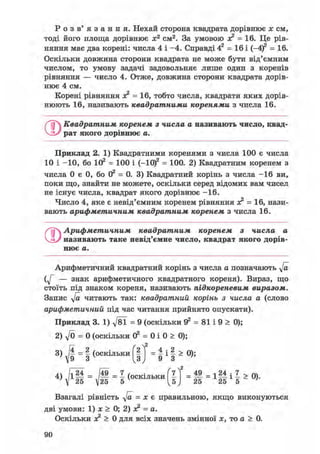 Р о з в ' я з а н н я . Нехай сторона квадрата дорівнює х см,
тоді його площа дорівнює х2 см2. За умовою ас2 = 16. Це рів-
няння має два корені: числа 4 і -4. Справді 42 = 16 і (-4)2 = 16.
Оскільки довжина сторони квадрата не може бути від'ємним
числом, то умову задачі задовольняє лише один з коренів
рівняння — число 4. Отже, довжина сторони квадрата дорів-
нює 4 см.
Корені рівняння х? = 16, тобто числа, квадрати яких дорів-
нюють 16, називають квадратними коренями з числа 16.
О Квадратним коренем з числа а називають число, квад'
рат якого дорівнює а.
Приклад 2. 1) Квадратними коренями з числа 100 є числа
10 і -10, бо 102 = 100 і (-Ю)2 = 100. 2) Квадратним коренем з
числа 0 є 0, бо О2 = 0. 3) Квадратний корінь з числа -16 ви,
поки що, знайти не можете, оскільки серед відомих вам чисел
не існує числа, квадрат якого дорівнює -16.
Число 4, яке є невід'ємним коренем рівняння зс2 = 16, нази-
вають арифметичним квадратним коренем з числа 16.
Арифметичним квадратним коренем з числа а
називають таке невід'ємне число, квадрат якого дорів-
нює а.
Арифметичний квадратний корінь з числа а позначають у/а
— знак арифметичного квадратного кореня). Вираз, що
стоїть під знаком кореня, називають підкореневим виразом.
Запис у/а читають так: квадратний корінь з числа а (слово
арифметичний під час читання прийнято опускати).
Приклад 3. 1) д/81 = 9 (оскільки Э2 = 81 і 9 > 0);
2) yfo = 0 (оскільки 02 = 0 і 0 > 0);
3) - І (оскільки f |j = і і І а 0);
Взагалі рівність у/а = х є правильною, якщо виконуються
дві умови: 1) х > 0; 2) х? = а.
Оскільки х? > 0 для всіх значень змінної х, то а > 0.
 
