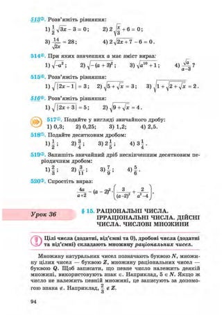 513®. Розв'яжіть рівняння:
1 ) 1 ^ - 3 = 0; 2) 2 + 6 = 0;
3 ) 4 ^ = 28; 4) 2 J2x + 7 - 6 = 0.
514©. При яких значеннях а має зміст вираз
2) J - ( а + 3)2; 3)V^° + 1; 4 ) ^ - ?
• а-д
515®. Розв'яжіть рівняння:
1 ) ^ | 2 х - 1 | = 3; 2) ^5 + V» = 3; 3) J l + = 2.
516®. Розв'яжіть рівняння:
1) д/12л: + ЗІ = 5; 2) + у[х =4.
517®. Подайте у вигляді звичайного дробу:
1) 0,3; 2) 0,25; 3) 1,2; 4) 2,5.
518®. Подайте десятковим дробом:
1 ) | ; 2 ) | ; 3 ) 2 | ; 4 ) з | .
519®. Запишіть звичайний дріб нескінченним десятковим пе-
ріодичним дробом:
1 ) § ; 2 ) А ; 3 ) 1 ; 4 ) | .
520®. Спростіть вираз: / 
J ^ _ - ( a - 2 ) 2
а+2 v '
З + 2
(а-2)2 а2 -4
v ч в § 15. РАЦІОНАЛЬНІ ЧИСЛА.
Урок JO ІРРАЦІОНАЛЬНІ ЧИСЛА. ДІЙСНІ
ЧИСЛА. ЧИСЛОВІ МНОЖИНИ
©Цілі числа (додатні, від'ємні та 0), дробові числа (додатні
та від'ємні) складають множину раціональних чисел.
Множину натуральних чисел позначають буквою N, множи-
ну цілих чисел — буквою Z, множину раціональних чисел —
буквою Q. Щоб записати, що певне число належить деякій
множині, використовують знак є. Наприклад, 5 є N. Якщо ж
число не належить певній множині, це записують за допомо-
о
гою знака g. Наприклад, | gZ.
О
94
 