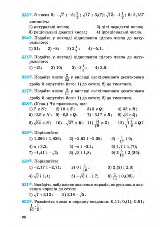 523®. З чисел 8; - ft ; -5; § ; ft7 ; 3,(7); Vl3; - 1 Ь 0; 5,137
о о
випишіть:
1) натуральні числа; 2) цілі недодатні числа;
3) раціональні додатні числа; 4) ірраціональні числа.
524®. Подайте у вигляді відношення цілого числа до нату-
рального:
1)31; 2 ) - 8 ; 3 ) 2 І ; 4)-5,1.
525®. Подайте у вигляді відношення цілого числа до нату-
рального:
1) -21; 2)10; 3 ) - 3 | ; 4)2,8.
5
о
526®. Подайте число — у вигляді нескінченного десяткового
оо
дробу й округліть його: 1) до сотих; 2) до тисячних.
527®. Подайте число ^jj- у вигляді нескінченного десяткового
дробу й округліть його: 1) до сотих; 2) до тисячних.
528®. (Усно.) Чи правильно, що:
1)7 eiV; 2) 10 є Z; 3)5 gQ; 4 ) 3 2 є Д ;
5)-3,9 tN 6)-9,2 eQ; 7 ) - 3 , 1 7 е Д ; 8)fteQ;
9)ftisN; 10)-ft7 гй; 12)Jl^eQ?
529®. Порівняйте:
1) 1,366 і 1,636; 2) -2,63 і -2,36; 3) - JL і 0;
4) я і 3,2; 5) -я і -3,1; 6) 1,7 і 1,(7);
7) -1,41 і - f t ; 8) ft і 1,8; 9 ) 2 ^ 1 2,(39).
І О
530®. Порівняйте:
1)-2,17 і - 2 , 7 1 ; 2 ) 0 І - 1 ; 3) 2,(3) і 2,3;lb
4) ft і 1,4; 5) - ft і -1,7; 6) -L і 0,(08).
531®. Знайдіть наближене значення виразів, округливши зна-
чення коренів до сотих:
1) ft + 2,12; 2) 3,18 - ft.
532®. Розмістіть числа в порядку спадання: 0,11; 0,(1); 0,01;
J _ . 1
1 0 ' 2 '
 