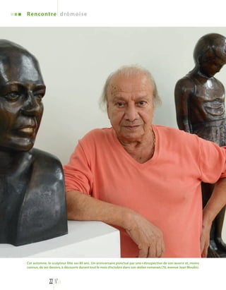Rencontre drômoise 
Cet automne, le sculpteur fête ses 80 ans. Un anniversaire ponctué par une rétrospective de son oeuvre et, moins 
connus, de ses dessins, à découvrir durant tout le mois d’octobre dans son atelier romanais(76, avenue Jean Moulin). 
22 N°113 
 