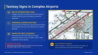Taxiway Signs in Complex Airports
Rahul Sharma | Airfield Ground Lighting (AGL) Specialist © Rahul Sharma
SIGNAGE CHALLENGES
Maintaining visual parity between AGL centerlines and vertical signage
during peak traffic and RVR < 350m operations.
MULTI-INTERSECTION HUBS
Strategic co-location of Location and Direction signs at
complex nodes to ensure unambiguous situational
awareness.
TERMINAL & APRON ROUTING
Dedicated Inbound Destination signage directing traffic to
Terminal gates, GA ramps, and Cargo aprons via specific
gateways.
RAPID EXIT (RET) GUIDANCE
High-speed turnoff markers (RETILs) providing
progressive distance-to-go cues (300m / 200m / 100m)
to optimize runway capacity.
THE ENGINEER'S TAKEAWAY
Effective signage in complex hubs isn't about more signs—it's
about grouping logic and unobstructed line-of-sight.
 