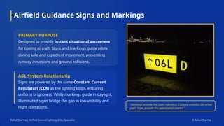 Airfield Guidance Signs and Markings
Rahul Sharma | Airfield Ground Lighting (AGL) Specialist © Rahul Sharma
PRIMARY PURPOSE
Designed to provide instant situational awareness
for taxiing aircraft. Signs and markings guide pilots
during safe and expedient movement, preventing
runway incursions and ground collisions.
AGL System Relationship
Signs are powered by the same Constant Current
Regulators (CCR) as the lighting loops, ensuring
uniform brightness. While markings guide in daylight,
illuminated signs bridge the gap in low-visibility and
night operations.
"Markings provide the static reference; Lighting provides the active
path; Signs provide the operational context."
 