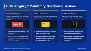 Airfield Signage: Mandatory, Direction & Location
MANDATORY SIGNS
Denotes instructions that must be followed
precisely to prevent critical runway
incursions.
White inscriptions displayed on a red
background.
Placed at runway holding positions,
critical instrument boundaries, and
prohibited entry zones.
DIRECTION SIGNS
Identifies the intersecting taxiways leading
out or ahead of the current taxi route.
Black inscriptions set on an aviation
yellow background panel.
Always includes directional arrows
orientation pointing toward the
corresponding taxi track.
LOCATION SIGNS
Identifies the exact taxiway or runway
surface the aircraft is currently positioned
on.
Yellow inscriptions displayed on a
solid black background frame.
Never contains arrows; surrounded
by an aviation yellow border for
distinction.
Rahul Sharma | Airfield Ground Lighting (AGL) Specialist © Rahul Sharma
 