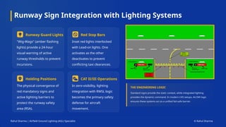 Runway Sign Integration with Lighting Systems
Rahul Sharma | Airfield Ground Lighting (AGL) Specialist © Rahul Sharma
Runway Guard Lights
"Wig-Wags" (amber flashing
lights) provide a 24-hour
visual warning of active
runway thresholds to prevent
incursions.
Red Stop Bars
Inset red lights interlocked
with Lead-on lights. One
activates as the other
deactivates to prevent
conflicting taxi clearances.
Holding Positions
The physical convergence of
red mandatory signs and
active lighting barriers to
protect the runway safety
area (RSA).
CAT II/III Operations
In zero-visibility, lighting
integration with RWSL logic
becomes the primary safety
defense for aircraft
movement.
THE ENGINEERING LOGIC
Standard signs provide the static context, while integrated lighting
provides the dynamic command. In modern LVO setups, ALCMS logic
ensures these systems act as a unified fail-safe barrier.
 