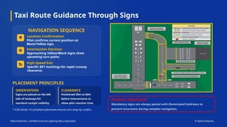 Taxi Route Guidance Through Signs
Rahul Sharma | Airfield Ground Lighting (AGL) Specialist © Rahul Sharma
NAVIGATION SEQUENCE
PLACEMENT PRINCIPLES
* ICAO Annex 14 compliant placement ensures zero wing-tip conflict.
CRITICAL SAFEGUARD
Mandatory signs are always paired with illuminated hold-bars to
prevent incursions during complex navigation.
Location Confirmation
Intersection Decision
High-Speed Exit
ORIENTATION
Signs are placed on the left
side of taxiways for
standard cockpit visibility.
CLEARANCE
Positioned 30m to 60m
before intersections to
allow pilot reaction time.
Pilot confirms current position on
Black/Yellow sign.
Approaching Yellow/Black signs show
upcoming turn paths.
Specific RET markings for rapid runway
clearance.
 