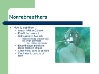 Nonrebreathers How to use them… Attach NRB to O2 tank Pre-fill the reservoir  Set to desired flow rate Reservoir bag shouldn’t go flat when pt inhales  i.e. 15 liters per minute Extend elastic band and place mask on pt face Cinch metal band to pt nose Cinch elastic band to pt face 