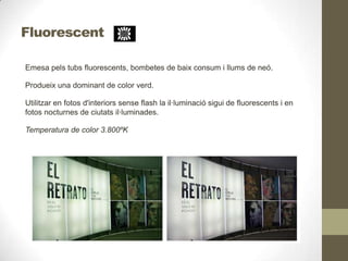 Fluorescent
Emesa pels tubs fluorescents, bombetes de baix consum i llums de neó.
Produeix una dominant de color verd.
Utilitzar en fotos d'interiors sense flash la il·luminació sigui de fluorescents i en
fotos nocturnes de ciutats il·luminades.
Temperatura de color 3.800ºK
 