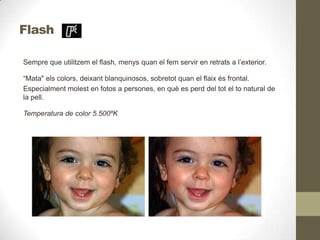 Flash
Sempre que utilitzem el flash, menys quan el fem servir en retrats a l’exterior.
“Mata" els colors, deixant blanquinosos, sobretot quan el flaix és frontal.
Especialment molest en fotos a persones, en què es perd del tot el to natural de
la pell.
Temperatura de color 5.500ºK
 