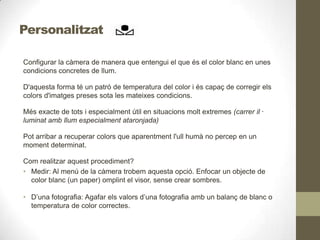 Personalitzat
Configurar la càmera de manera que entengui el que és el color blanc en unes
condicions concretes de llum.
D'aquesta forma té un patró de temperatura del color i és capaç de corregir els
colors d'imatges preses sota les mateixes condicions.
Més exacte de tots i especialment útil en situacions molt extremes (carrer il ·
luminat amb llum especialment ataronjada)
Pot arribar a recuperar colors que aparentment l'ull humà no percep en un
moment determinat.
Com realitzar aquest procediment?
• Medir: Al menú de la càmera trobem aquesta opció. Enfocar un objecte de
color blanc (un paper) omplint el visor, sense crear sombres.
• D’una fotografia: Agafar els valors d’una fotografia amb un balanç de blanc o
temperatura de color correctes.
 