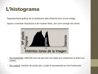 L'histograma
Representació gràfica de la distribució dels diferents tons d'una imatge.
Ajuda a controlar l'exposició a les nostres fotos, així com corregir els colors.
• Eix horitzontal: diferents tons de gris des del negre pur (esquerra) al blanc pur
(dreta).
• Eix vertical: nombre de píxels per a cada to representat en l'eix horitzontal.
 