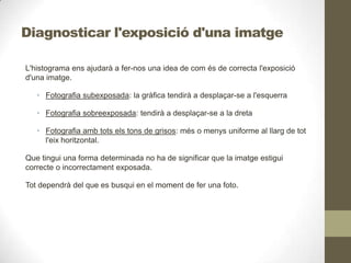 Diagnosticar l'exposició d'una imatge
L'histograma ens ajudarà a fer-nos una idea de com és de correcta l'exposició
d'una imatge.
• Fotografia subexposada: la gràfica tendirà a desplaçar-se a l'esquerra
• Fotografia sobreexposada: tendirà a desplaçar-se a la dreta
• Fotografia amb tots els tons de grisos: més o menys uniforme al llarg de tot
l'eix horitzontal.
Que tingui una forma determinada no ha de significar que la imatge estigui
correcte o incorrectament exposada.
Tot dependrà del que es busqui en el moment de fer una foto.
 