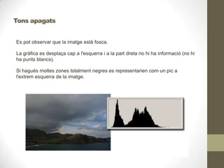 Es pot observar que la imatge està fosca.
La gràfica es desplaça cap a l'esquerra i a la part dreta no hi ha informació (no hi
ha punts blancs).
Si hagués moltes zones totalment negres es representarien com un pic a
l'extrem esquerra de la imatge.
Tons apagats
 