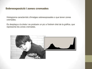 Histograma característic d'imatges sobreexposades o que tenen zones
cremades.
Es desplaça a la dreta i es produeix un pic a l'extrem dret de la gràfica, que
representa les zones cremades.
Sobreexposició i zones cremades
 