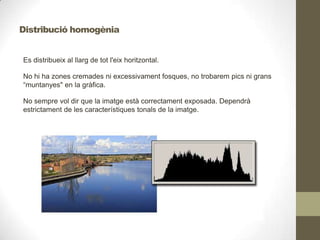 Es distribueix al llarg de tot l'eix horitzontal.
No hi ha zones cremades ni excessivament fosques, no trobarem pics ni grans
“muntanyes" en la gràfica.
No sempre vol dir que la imatge està correctament exposada. Dependrà
estrictament de les característiques tonals de la imatge.
Distribució homogènia
 