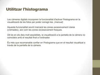 Utilitzar l'histograma
Les càmeres digitals incorporen la funcionalitat d'activar l'histograma en la
visualització de les fotos per poder corregir-les. (manual)
Aquesta funcionalitat sovint marcarà les zones excessivament clares
(cremades), així com les zones excessivament fosques.
Útil és en els dies molt assolellats, la visualització a la pantalla de la càmera no
coincideix amb el resultat final a l'ordinador.
És més que recomanable confiar en l'histograma que en el resultat visualitzat a
través de la pantalla de la càmera.
 