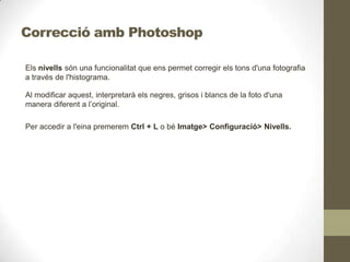 Correcció amb Photoshop
Els nivells són una funcionalitat que ens permet corregir els tons d'una fotografia
a través de l'histograma.
Al modificar aquest, interpretarà els negres, grisos i blancs de la foto d'una
manera diferent a l’original.
Per accedir a l'eina premerem Ctrl + L o bé Imatge> Configuració> Nivells.
 