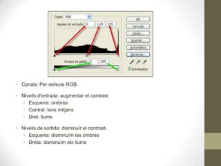 • Canals: Per defecte RGB.
• Nivells d'entrada: augmentar el contrast.
• Esquerra: ombres
• Central: tons mitjans
• Dret: llums
• Nivells de sortida: disminuïr el contrast.
• Esquerra: disminuïm les ombres
• Dreta: disminuïm els llums
 