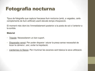 Fotografia nocturna
Tipus de fotografia que captura l'escassa llum nocturna (amb, a vegades, certs
complements de llum artificial) usant elevats temps d'exposició.
El moment més idoni és l’immediatament posterior a la posta de sol o l’anterior a
la sortida.
Material
• Trípode: Necessitarem un bon suport.
• Disparador remot: Per poder disparar i aturar la presa sense necessitat de
tocar la càmera i, així, evitar la trepidació.
• Llanternes i/o flaixos: Per il·luminar les escenes sent bàsica la seva utilització.
 