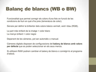 Balanç de blancs (WB o BW)
Funcionalitat que permet corregir els colors d'una foto en funció de les
condicions de llum en què s'ha pres (temeratura de color).
Serveix per definir la brillantor dels colors bàsics vermell, verd i blau (RGB).
La part més brillant de la imatge = color blanc
La menys brillant = color negre
Depenent de les càmeres, pot ser automàtic o manual.
Càmeres digitals disposen de configuracions del balanç de blancs amb valors
per defecte que es poden seleccionar en els seus menús.
Si utilitzem RAW podrem cambiar el balanç de blancs o corretgir-lo al programa
d’edició.
 