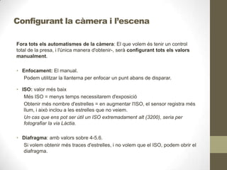 Configurant la càmera i l’escena
Fora tots els automatismes de la càmera: El que volem és tenir un control
total de la presa, i l'única manera d'obtenir-, serà configurant tots els valors
manualment.
• Enfocament: El manual.
Podem utilitzar la llanterna per enfocar un punt abans de disparar.
• ISO: valor més baix
Més ISO = menys temps necessitarem d'exposició
Obtenir més nombre d'estrelles = en augmentar l'ISO, el sensor registra més
llum, i això inclou a les estrelles que no veiem.
Un cas que ens pot ser útil un ISO extremadament alt (3200), seria per
fotografiar la via Làctia.
• Diafragma: amb valors sobre 4-5.6.
Si volem obtenir més traces d'estrelles, i no volem que el ISO, podem obrir el
diafragma.
 