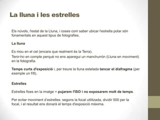 La lluna i les estrelles
Els núvols, l'estat de la Lluna, i coses com saber ubicar l'estrella polar són
fonamentals en aquest tipus de fotografies.
La lluna
Es mou en el cel (encara que realment és la Terra).
Tenir-ho en compte perquè no ens aparegui un manchurrón (Lluna en moviment)
en la fotografia.
Temps curts d'exposició i, per treure la lluna estelada tancar el diafragma (per
exemple un f/8).
Estrelles
Estrelles fixes en la imatge = pujarem l'ISO i no exposarem molt de temps.
Per evitar moviment d’estrelles: segons la focal utilitzada, dividir 500 per la
focal, i el resultat ens donarà el temps d'exposició màxima.
 