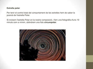 Estrella polar
Per tenir el control total del comportament de les estrelles hem de saber la
posició de l'estrella Polar.
Si incloem l'estrella Polar en la nostra composició, i fem una fotografia d'uns 10
minuts com a mínim, obtindrem una foto circumpolar.
 