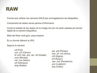 RAW
Format que utilitzen les càmeres DSLR per emmagatzemar les fotografies.
Compressió de dades sense pèrdua d'informació.
Conté la totalitat de les dades de la imatge tal com ha estat captada pel sensor
digital de la càmera fotogràfica.
Mida del fitxer molt gran, pesa bastant.
És un format diferent al JPG.
Segons la càmera:
.raf (Fuji)
.crw .cr2 (Canon)
.tif .k25 .kdc .dcs .dcr .drf (Kodak)
.mrw (Minolta)
.nef .nrw (Nikon)
.orf (Olympus)
.dng (Adobe)
.ptx .pef (Pentax)
.arw .srf .sr2 (Sony)
.x3f (Sigma)
.erf (Epson)
.raw .rw2 (Panasonic)
.pxn (Logitech)
.bay (Casio)
 