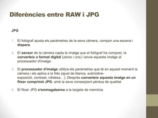 Diferències entre RAW i JPG
JPG
1. El fotògraf ajusta els paràmetres de la seva càmera, compon una escena i
dispara.
2. El sensor de la càmera capta la imatge que el fotògraf ha compost, la
converteix a format digital (zeros i uns) i envia aquesta imatge al
processador d'imatge.
3. El processador d'imatge utilitza els paràmetres que té en aquest moment la
càmera i els aplica a la foto (ajust de blancs, sub/sobre-
exposició, contrast, nitidesa…). Després converteix aquesta imatge en un
fitxer comprimit JPG, amb la seva conseqüent pèrdua de qualitat.
4. El fitxer JPG s'emmagatzema a la targeta de memòria.
 