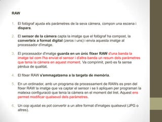 RAW
1. El fotògraf ajusta els paràmetres de la seva càmera, compon una escena i
dispara.
2. El sensor de la càmera capta la imatge que el fotògraf ha compost, la
converteix a format digital (zeros i uns) i envia aquesta imatge al
processador d'imatge.
3. El processador d'imatge guarda en un únic fitxer RAW d'una banda la
imatge tal com l'ha enviat el sensor i d'altra banda un resum dels paràmetres
que tenia la càmera en aquest moment. Va comprimit, però es fa sense
pèrdua de qualitat.
4. El fitxer RAW s'emmagatzema a la targeta de memòria.
5. En un ordinador, amb un programa de processament de RAWs es pren del
fitxer RAW la imatge que va captar el sensor i se li apliquen per programari la
mateixa configuració que tenia la càmera en el moment del tret. Aquest ens
permet modificar qualsevol dels paràmetres.
6. Un cop ajustat es pot convertir a un altre format d'imatges qualsevol (JPG o
altres).
 