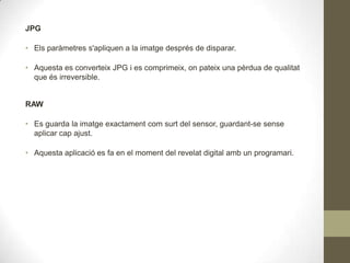 JPG
• Els paràmetres s'apliquen a la imatge després de disparar.
• Aquesta es converteix JPG i es comprimeix, on pateix una pèrdua de qualitat
que és irreversible.
RAW
• Es guarda la imatge exactament com surt del sensor, guardant-se sense
aplicar cap ajust.
• Aquesta aplicació es fa en el moment del revelat digital amb un programari.
 